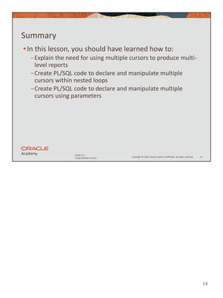 14
Copyright © 2020, Oracle and/or its affiliates. All rights reserved.
PLSQL 5-6
Using Multiple Cursors
Summary
•In this lesson, you should have learned how to:
−Explain the need for using multiple cursors to produce multi-
level reports
−Create PL/SQL code to declare and manipulate multiple
cursors within nested loops
−Create PL/SQL code to declare and manipulate multiple
cursors using parameters
14
 