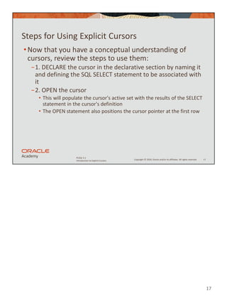 17
Copyright © 2020, Oracle and/or its affiliates. All rights reserved.
PLSQL 5-1
Introduction to Explicit Cursors
Steps for Using Explicit Cursors
•Now that you have a conceptual understanding of
cursors, review the steps to use them:
−1. DECLARE the cursor in the declarative section by naming it
and defining the SQL SELECT statement to be associated with
it
−2. OPEN the cursor
• This will populate the cursor's active set with the results of the SELECT
statement in the cursor's definition
• The OPEN statement also positions the cursor pointer at the first row
17
 