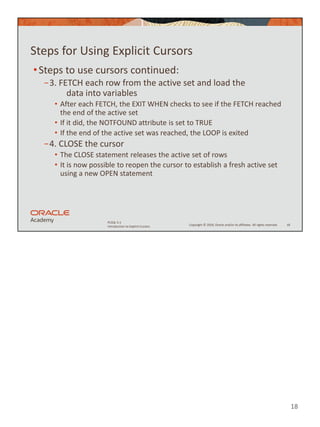 18
Copyright © 2020, Oracle and/or its affiliates. All rights reserved.
PLSQL 5-1
Introduction to Explicit Cursors
Steps for Using Explicit Cursors
•Steps to use cursors continued:
−3. FETCH each row from the active set and load the
data into variables
• After each FETCH, the EXIT WHEN checks to see if the FETCH reached
the end of the active set
• If it did, the NOTFOUND attribute is set to TRUE
• If the end of the active set was reached, the LOOP is exited
−4. CLOSE the cursor
• The CLOSE statement releases the active set of rows
• It is now possible to reopen the cursor to establish a fresh active set
using a new OPEN statement
18
 