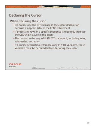 19
Copyright © 2020, Oracle and/or its affiliates. All rights reserved.
PLSQL 5-1
Introduction to Explicit Cursors
Declaring the Cursor
When declaring the cursor:
−Do not include the INTO clause in the cursor declaration
because it appears later in the FETCH statement
−If processing rows in a specific sequence is required, then use
the ORDER BY clause in the query
−The cursor can be any valid SELECT statement, including joins,
subqueries, and so on
−If a cursor declaration references any PL/SQL variables, these
variables must be declared before declaring the cursor
19
 