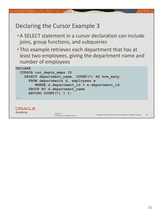 23
Copyright © 2020, Oracle and/or its affiliates. All rights reserved.
PLSQL 5-1
Introduction to Explicit Cursors
Declaring the Cursor Example 3
•A SELECT statement in a cursor declaration can include
joins, group functions, and subqueries
•This example retrieves each department that has at
least two employees, giving the department name and
number of employees
23
DECLARE
CURSOR cur_depts_emps IS
SELECT department_name, COUNT(*) AS how_many
FROM departments d, employees e
WHERE d.department_id = e.department_id
GROUP BY d.department_name
HAVING COUNT(*) > 1;
...
 
