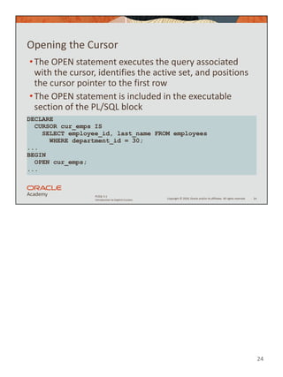 24
Copyright © 2020, Oracle and/or its affiliates. All rights reserved.
PLSQL 5-1
Introduction to Explicit Cursors
Opening the Cursor
•The OPEN statement executes the query associated
with the cursor, identifies the active set, and positions
the cursor pointer to the first row
•The OPEN statement is included in the executable
section of the PL/SQL block
24
DECLARE
CURSOR cur_emps IS
SELECT employee_id, last_name FROM employees
WHERE department_id = 30;
...
BEGIN
OPEN cur_emps;
...
 