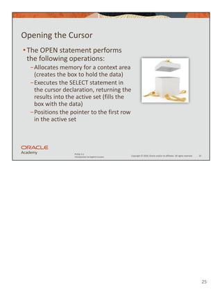 25
Copyright © 2020, Oracle and/or its affiliates. All rights reserved.
PLSQL 5-1
Introduction to Explicit Cursors
Opening the Cursor
•The OPEN statement performs
the following operations:
−Allocates memory for a context area
(creates the box to hold the data)
−Executes the SELECT statement in
the cursor declaration, returning the
results into the active set (fills the
box with the data)
−Positions the pointer to the first row
in the active set
25
 