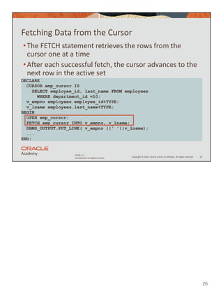 26
Copyright © 2020, Oracle and/or its affiliates. All rights reserved.
PLSQL 5-1
Introduction to Explicit Cursors
Fetching Data from the Cursor
•The FETCH statement retrieves the rows from the
cursor one at a time
•After each successful fetch, the cursor advances to the
next row in the active set
26
DECLARE
CURSOR emp_cursor IS
SELECT employee_id, last_name FROM employees
WHERE department_id =10;
v_empno employees.employee_id%TYPE;
v_lname employees.last_name%TYPE;
BEGIN
OPEN emp_cursor;
FETCH emp_cursor INTO v_empno, v_lname;
DBMS_OUTPUT.PUT_LINE( v_empno ||' '||v_lname);
...
END;
 
