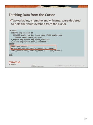 27
Copyright © 2020, Oracle and/or its affiliates. All rights reserved.
PLSQL 5-1
Introduction to Explicit Cursors
Fetching Data from the Cursor
•Two variables, v_empno and v_lname, were declared
to hold the values fetched from the cursor
27
DECLARE
CURSOR emp_cursor IS
SELECT employee_id, last_name FROM employees
WHERE department_id =10;
v_empno employees.employee_id%TYPE;
v_lname employees.last_name%TYPE;
BEGIN
OPEN emp_cursor;
FETCH emp_cursor INTO v_empno, v_lname;
DBMS_OUTPUT.PUT_LINE( v_empno ||' '||v_lname);
...
END;
 