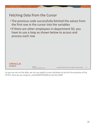 As you can see on the slide, we can use explicit cursor attributes to test for the outcome of the
FETCH. Here we are using cur_emps%NOTFOUND to exit the LOOP.
28
Copyright © 2020, Oracle and/or its affiliates. All rights reserved.
PLSQL 5-1
Introduction to Explicit Cursors
Fetching Data from the Cursor
•The previous code successfully fetched the values from
the first row in the cursor into the variables
•If there are other employees in department 50, you
have to use a loop as shown below to access and
process each row
28
 