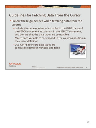 30
Copyright © 2020, Oracle and/or its affiliates. All rights reserved.
PLSQL 5-1
Introduction to Explicit Cursors
Guidelines for Fetching Data From the Cursor
•Follow these guidelines when fetching data from the
cursor:
−Include the same number of variables in the INTO clause of
the FETCH statement as columns in the SELECT statement,
and be sure that the data types are compatible
−Match each variable to correspond to the columns position in
the cursor definition
−Use %TYPE to insure data types are
compatible between variable and table
30
 