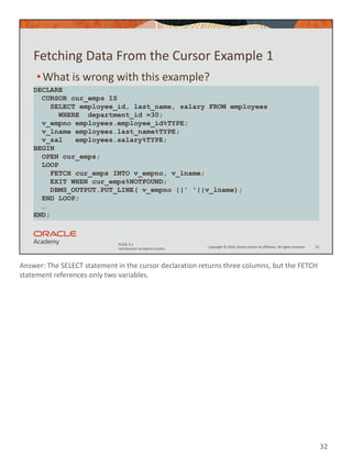 Answer: The SELECT statement in the cursor declaration returns three columns, but the FETCH
statement references only two variables.
32
Copyright © 2020, Oracle and/or its affiliates. All rights reserved.
PLSQL 5-1
Introduction to Explicit Cursors
Fetching Data From the Cursor Example 1
•What is wrong with this example?
32
DECLARE
CURSOR cur_emps IS
SELECT employee_id, last_name, salary FROM employees
WHERE department_id =30;
v_empno employees.employee_id%TYPE;
v_lname employees.last_name%TYPE;
v_sal employees.salary%TYPE;
BEGIN
OPEN cur_emps;
LOOP
FETCH cur_emps INTO v_empno, v_lname;
EXIT WHEN cur_emps%NOTFOUND;
DBMS_OUTPUT.PUT_LINE( v_empno ||' '||v_lname);
END LOOP;
…
END;
 