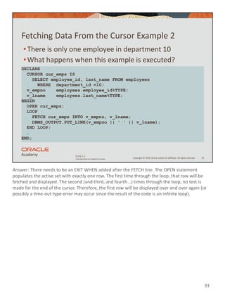 Answer: There needs to be an EXIT WHEN added after the FETCH line. The OPEN statement
populates the active set with exactly one row. The first time through the loop, that row will be
fetched and displayed. The second (and third, and fourth...) times through the loop, no test is
made for the end of the cursor. Therefore, the first row will be displayed over and over again (or
possibly a time-out type error may occur since the result of the code is an infinite loop).
33
Copyright © 2020, Oracle and/or its affiliates. All rights reserved.
PLSQL 5-1
Introduction to Explicit Cursors
Fetching Data From the Cursor Example 2
•There is only one employee in department 10
•What happens when this example is executed?
33
DECLARE
CURSOR cur_emps IS
SELECT employee_id, last_name FROM employees
WHERE department_id =10;
v_empno employees.employee_id%TYPE;
v_lname employees.last_name%TYPE;
BEGIN
OPEN cur_emps;
LOOP
FETCH cur_emps INTO v_empno, v_lname;
DBMS_OUTPUT.PUT_LINE(v_empno || ' ' || v_lname);
END LOOP;
…
END;
 