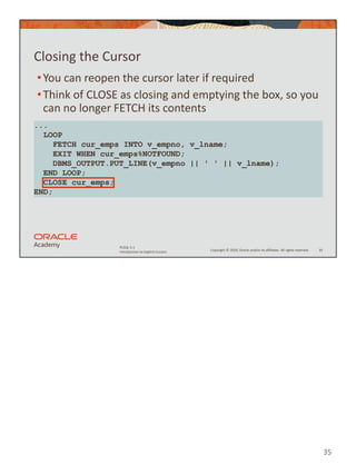35
Copyright © 2020, Oracle and/or its affiliates. All rights reserved.
PLSQL 5-1
Introduction to Explicit Cursors
Closing the Cursor
•You can reopen the cursor later if required
•Think of CLOSE as closing and emptying the box, so you
can no longer FETCH its contents
35
...
LOOP
FETCH cur_emps INTO v_empno, v_lname;
EXIT WHEN cur_emps%NOTFOUND;
DBMS_OUTPUT.PUT_LINE(v_empno || ' ' || v_lname);
END LOOP;
CLOSE cur_emps;
END;
 