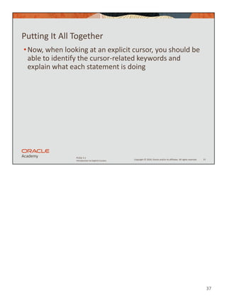 37
Copyright © 2020, Oracle and/or its affiliates. All rights reserved.
PLSQL 5-1
Introduction to Explicit Cursors
Putting It All Together
•Now, when looking at an explicit cursor, you should be
able to identify the cursor-related keywords and
explain what each statement is doing
37
 