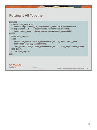 Copyright © 2020, Oracle and/or its affiliates. All rights reserved.
PLSQL 5-1
Introduction to Explicit Cursors
Putting It All Together
38
DECLARE
CURSOR cur_depts IS
SELECT department_id, department_name FROM departments
v_department_id departments.department_id%TYPE;
v_department_name departments.department_name%TYPE;
BEGIN
OPEN cur_depts;
LOOP
FETCH cur_depts INTO v_department_id, v_department_name;
EXIT WHEN cur_depts%NOTFOUND;
DBMS_OUTPUT.PUT_LINE(v_department_id||' '||v_department_name);
END LOOP;
CLOSE cur_depts;
END;
38
 