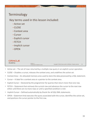 • Active set – The set of rows returned by a multiple row query in an explicit cursor operation.
• CLOSE – Disables a cursor, releases the context area, and undefines the active set.
• Context Area – An allocated memory area used to store the data processed by a SQL statement.
• Cursor – A label for a context area or a pointer to the context area.
• Explicit Cursor – Declared by the programmer for queries that return more than one row.
• FETCH – Statement that retrieves the current row and advances the cursor to the next row
either until there are no more rows or until a specified condition is met.
• Implicit Cursor – Defined automatically by Oracle for all SQL DML statements.
• OPEN – Statement that executes the query associated with the cursor, identifies the active set,
and positions the cursor pointer to the first row.
39
Copyright © 2020, Oracle and/or its affiliates. All rights reserved.
PLSQL 5-1
Introduction to Explicit Cursors
Terminology
Key terms used in this lesson included:
−Active set
−CLOSE
−Context area
−Cursor
−Explicit cursor
−FETCH
−Implicit cursor
−OPEN
39
 