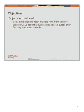 4
Copyright © 2020, Oracle and/or its affiliates. All rights reserved.
PLSQL 5-1
Introduction to Explicit Cursors
Objectives
Objectives continued:
−Use a simple loop to fetch multiple rows from a cursor
−Create PL/SQL code that successfully closes a cursor after
fetching data into a variable
4
 