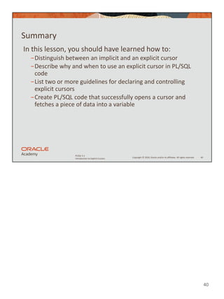 40
Copyright © 2020, Oracle and/or its affiliates. All rights reserved.
PLSQL 5-1
Introduction to Explicit Cursors
Summary
In this lesson, you should have learned how to:
−Distinguish between an implicit and an explicit cursor
−Describe why and when to use an explicit cursor in PL/SQL
code
−List two or more guidelines for declaring and controlling
explicit cursors
−Create PL/SQL code that successfully opens a cursor and
fetches a piece of data into a variable
40
 
