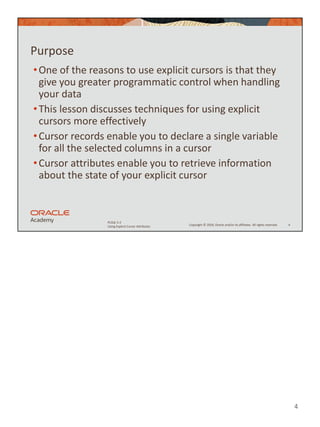 4
Copyright © 2020, Oracle and/or its affiliates. All rights reserved.
PLSQL 5-2
Using Explicit Cursor Attributes
Purpose
•One of the reasons to use explicit cursors is that they
give you greater programmatic control when handling
your data
•This lesson discusses techniques for using explicit
cursors more effectively
•Cursor records enable you to declare a single variable
for all the selected columns in a cursor
•Cursor attributes enable you to retrieve information
about the state of your explicit cursor
4
 