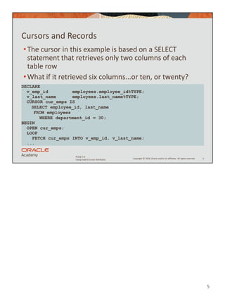 5
Copyright © 2020, Oracle and/or its affiliates. All rights reserved.
PLSQL 5-2
Using Explicit Cursor Attributes
Cursors and Records
•The cursor in this example is based on a SELECT
statement that retrieves only two columns of each
table row
•What if it retrieved six columns...or ten, or twenty?
5
DECLARE
v_emp_id employees.employee_id%TYPE;
v_last_name employees.last_name%TYPE;
CURSOR cur_emps IS
SELECT employee_id, last_name
FROM employees
WHERE department_id = 30;
BEGIN
OPEN cur_emps;
LOOP
FETCH cur_emps INTO v_emp_id, v_last_name;
...
 