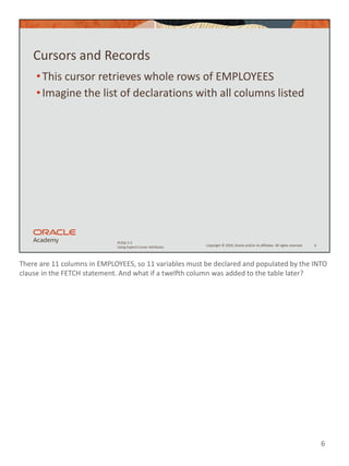 There are 11 columns in EMPLOYEES, so 11 variables must be declared and populated by the INTO
clause in the FETCH statement. And what if a twelfth column was added to the table later?
6
Copyright © 2020, Oracle and/or its affiliates. All rights reserved.
PLSQL 5-2
Using Explicit Cursor Attributes
Cursors and Records
•This cursor retrieves whole rows of EMPLOYEES
•Imagine the list of declarations with all columns listed
6
 