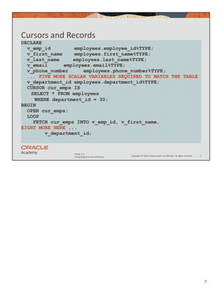 Copyright © 2020, Oracle and/or its affiliates. All rights reserved.
PLSQL 5-2
Using Explicit Cursor Attributes
Cursors and Records
7
DECLARE
v_emp_id employees.employee_id%TYPE;
v_first_name employees.first_name%TYPE;
v_last_name employees.last_name%TYPE;
v_email employees.email%TYPE;
v_phone_number employees.phone_number%TYPE;
... FIVE MORE SCALAR VARIABLES REQUIRED TO MATCH THE TABLE
v_department_id employees.department_id%TYPE;
CURSOR cur_emps IS
SELECT * FROM employees
WHERE department_id = 30;
BEGIN
OPEN cur_emps;
LOOP
FETCH cur_emps INTO v_emp_id, v_first_name,
EIGHT MORE HERE ...
v_department_id;
7
 