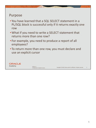 5
Copyright © 2020, Oracle and/or its affiliates. All rights reserved.
PLSQL 5-1
Introduction to Explicit Cursors
Purpose
•You have learned that a SQL SELECT statement in a
PL/SQL block is successful only if it returns exactly one
row
•What if you need to write a SELECT statement that
returns more than one row?
•For example, you need to produce a report of all
employees?
•To return more than one row, you must declare and
use an explicit cursor
5
 