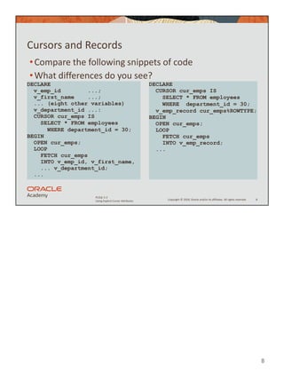 8
Copyright © 2020, Oracle and/or its affiliates. All rights reserved.
PLSQL 5-2
Using Explicit Cursor Attributes
Cursors and Records
•Compare the following snippets of code
•What differences do you see?
8
DECLARE
v_emp_id ...;
v_first_name ...;
... (eight other variables)
v_department_id ...:
CURSOR cur_emps IS
SELECT * FROM employees
WHERE department_id = 30;
BEGIN
OPEN cur_emps;
LOOP
FETCH cur_emps
INTO v_emp_id, v_first_name,
... v_department_id;
...
DECLARE
CURSOR cur_emps IS
SELECT * FROM employees
WHERE department_id = 30;
v_emp_record cur_emps%ROWTYPE;
BEGIN
OPEN cur_emps;
LOOP
FETCH cur_emps
INTO v_emp_record;
...
 