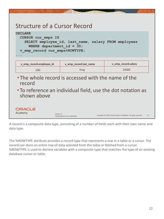 A record is a composite data type, consisting of a number of fields each with their own name and
data type.
The %ROWTYPE attribute provides a record type that represents a row in a table or a cursor. The
record can store an entire row of data selected from the table or fetched from a cursor.
%ROWTYPE is used to declare variables with a composite type that matches the type of an existing
database cursor or table.
12
Copyright © 2020, Oracle and/or its affiliates. All rights reserved.
PLSQL 5-2
Using Explicit Cursor Attributes
Structure of a Cursor Record
•The whole record is accessed with the name of the
record
•To reference an individual field, use the dot notation as
shown above
12
DECLARE
CURSOR cur_emps IS
SELECT employee_id, last_name, salary FROM employees
WHERE department_id = 30;
v_emp_record cur_emps%ROWTYPE;
...
v_emp_record.employee_id v_emp_record.last_name v_emp_record.salary
100 King 24000
 