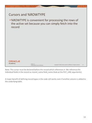 Note: The cursor must be declared before the record which references it. We reference the
individual fields in the record as record_name.field_name (look at the PUT_LINE arguments).
A major benefit of defining record types is the code still works even if another column is added to
the underlying table.
13
Copyright © 2020, Oracle and/or its affiliates. All rights reserved.
PLSQL 5-2
Using Explicit Cursor Attributes
Cursors and %ROWTYPE
•%ROWTYPE is convenient for processing the rows of
the active set because you can simply fetch into the
record
13
 