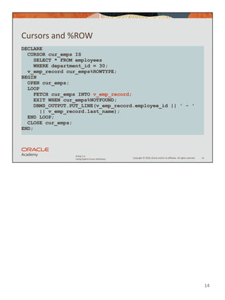 Copyright © 2020, Oracle and/or its affiliates. All rights reserved.
PLSQL 5-2
Using Explicit Cursor Attributes
Cursors and %ROW
14
DECLARE
CURSOR cur_emps IS
SELECT * FROM employees
WHERE department_id = 30;
v_emp_record cur_emps%ROWTYPE;
BEGIN
OPEN cur_emps;
LOOP
FETCH cur_emps INTO v_emp_record;
EXIT WHEN cur_emps%NOTFOUND;
DBMS_OUTPUT.PUT_LINE(v_emp_record.employee_id || ' - '
|| v_emp_record.last_name);
END LOOP;
CLOSE cur_emps;
END;
14
 