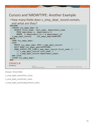 Answer: three fields
v_emp_dept_record.first_name
v_emp_dept_record.last_name
v_emp_dept_record.department_name
15
Copyright © 2020, Oracle and/or its affiliates. All rights reserved.
PLSQL 5-2
Using Explicit Cursor Attributes
Cursors and %ROWTYPE: Another Example
•How many fields does v_emp_dept_record contain,
and what are they?
15
DECLARE
CURSOR cur_emps_dept IS
SELECT first_name, last_name, department_name
FROM employees e, departments d
WHERE e.department_id = d.department_id;
v_emp_dept_record cur_emps_dept%ROWTYPE;
BEGIN
OPEN cur_emps_dept;
LOOP
FETCH cur_emps_dept INTO v_emp_dept_record;
EXIT WHEN cur_emps_dept%NOTFOUND;
DBMS_OUTPUT.PUT_LINE(v_emp_dept_record.first_name || ' – '
|| v_emp_dept_record.last_name || ' – '
|| v_emp_dept_record.department_name);
END LOOP;
CLOSE cur_emps_dept;
END;
 