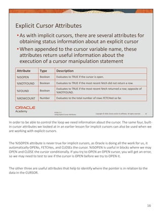In order to be able to control the loop we need information about the cursor. The same four, built-
in cursor attributes we looked at in an earlier lesson for implicit cursors can also be used when we
are working with explicit cursors.
The %ISOPEN attribute is never true for implicit cursors, as Oracle is doing all the work for us, it
automatically OPENs, FETCHes, and CLOSEs the cursor. %ISOPEN is useful in blocks where we may
OPEN and CLOSE the cursor conditionally. If you try to OPEN an OPEN cursor, you will get an error,
so we may need to test to see if the cursor is OPEN before we try to OPEN it.
The other three are useful attributes that help to identify where the pointer is in relation to the
data in the CURSOR.
16
Copyright © 2020, Oracle and/or its affiliates. All rights reserved.
PLSQL 5-2
Using Explicit Cursor Attributes
Explicit Cursor Attributes
•As with implicit cursors, there are several attributes for
obtaining status information about an explicit cursor
•When appended to the cursor variable name, these
attributes return useful information about the
execution of a cursor manipulation statement
16
Attribute Type Description
%ISOPEN Boolean Evaluates to TRUE if the cursor is open.
%NOTFOUND Boolean Evaluates to TRUE if the most recent fetch did not return a row.
%FOUND Boolean
Evaluates to TRUE if the most recent fetch returned a row; opposite of
%NOTFOUND.
%ROWCOUNT Number Evaluates to the total number of rows FETCHed so far.
 