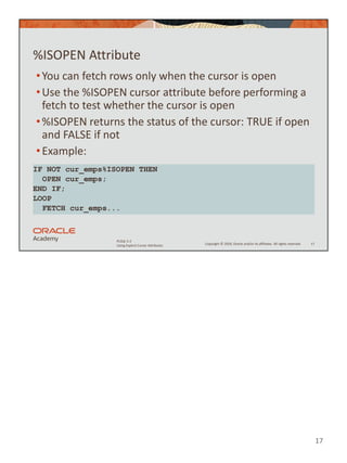 17
Copyright © 2020, Oracle and/or its affiliates. All rights reserved.
PLSQL 5-2
Using Explicit Cursor Attributes
%ISOPEN Attribute
•You can fetch rows only when the cursor is open
•Use the %ISOPEN cursor attribute before performing a
fetch to test whether the cursor is open
•%ISOPEN returns the status of the cursor: TRUE if open
and FALSE if not
•Example:
17
IF NOT cur_emps%ISOPEN THEN
OPEN cur_emps;
END IF;
LOOP
FETCH cur_emps...
 