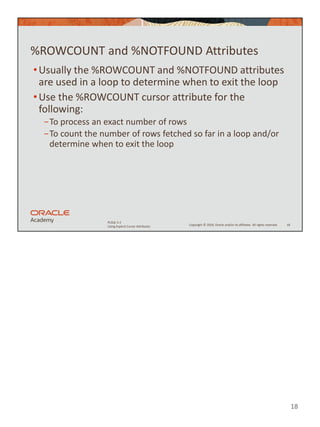 18
Copyright © 2020, Oracle and/or its affiliates. All rights reserved.
PLSQL 5-2
Using Explicit Cursor Attributes
%ROWCOUNT and %NOTFOUND Attributes
•Usually the %ROWCOUNT and %NOTFOUND attributes
are used in a loop to determine when to exit the loop
•Use the %ROWCOUNT cursor attribute for the
following:
−To process an exact number of rows
−To count the number of rows fetched so far in a loop and/or
determine when to exit the loop
18
 