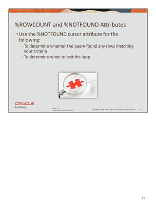 19
Copyright © 2020, Oracle and/or its affiliates. All rights reserved.
PLSQL 5-2
Using Explicit Cursor Attributes
%ROWCOUNT and %NOTFOUND Attributes
•Use the %NOTFOUND cursor attribute for the
following:
−To determine whether the query found any rows matching
your criteria
−To determine when to exit the loop
19
 