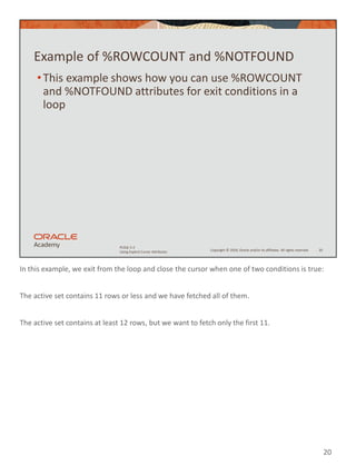 In this example, we exit from the loop and close the cursor when one of two conditions is true:
The active set contains 11 rows or less and we have fetched all of them.
The active set contains at least 12 rows, but we want to fetch only the first 11.
20
Copyright © 2020, Oracle and/or its affiliates. All rights reserved.
PLSQL 5-2
Using Explicit Cursor Attributes
Example of %ROWCOUNT and %NOTFOUND
•This example shows how you can use %ROWCOUNT
and %NOTFOUND attributes for exit conditions in a
loop
20
 