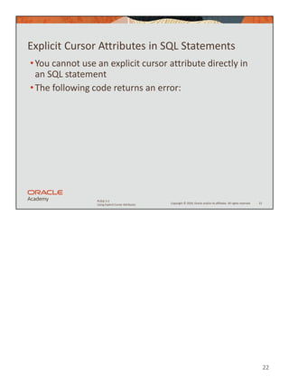 22
Copyright © 2020, Oracle and/or its affiliates. All rights reserved.
PLSQL 5-2
Using Explicit Cursor Attributes
Explicit Cursor Attributes in SQL Statements
•You cannot use an explicit cursor attribute directly in
an SQL statement
•The following code returns an error:
22
 