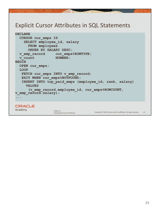 Copyright © 2020, Oracle and/or its affiliates. All rights reserved.
PLSQL 5-2
Using Explicit Cursor Attributes
Explicit Cursor Attributes in SQL Statements
23
DECLARE
CURSOR cur_emps IS
SELECT employee_id, salary
FROM employees
ORDER BY SALARY DESC;
v_emp_record cur_emps%ROWTYPE;
v_count NUMBER;
BEGIN
OPEN cur_emps;
LOOP
FETCH cur_emps INTO v_emp_record;
EXIT WHEN cur_emps%NOTFOUND;
INSERT INTO top_paid_emps (employee_id, rank, salary)
VALUES
(v_emp_record.employee_id, cur_emps%ROWCOUNT,
v_emp_record.salary);
...
23
 