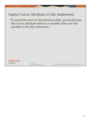 24
Copyright © 2020, Oracle and/or its affiliates. All rights reserved.
PLSQL 5-2
Using Explicit Cursor Attributes
Explicit Cursor Attributes in SQL Statements
•To avoid the error on the previous slide, we would copy
the cursor attribute value to a variable, then use the
variable in the SQL statement:
24
 