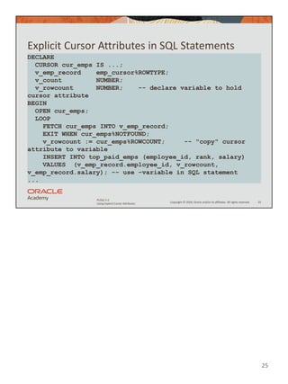 Copyright © 2020, Oracle and/or its affiliates. All rights reserved.
PLSQL 5-2
Using Explicit Cursor Attributes
Explicit Cursor Attributes in SQL Statements
25
DECLARE
CURSOR cur_emps IS ...;
v_emp_record emp_cursor%ROWTYPE;
v_count NUMBER;
v_rowcount NUMBER; -- declare variable to hold
cursor attribute
BEGIN
OPEN cur_emps;
LOOP
FETCH cur_emps INTO v_emp_record;
EXIT WHEN cur_emps%NOTFOUND;
v_rowcount := cur_emps%ROWCOUNT; -- "copy" cursor
attribute to variable
INSERT INTO top_paid_emps (employee_id, rank, salary)
VALUES (v_emp_record.employee_id, v_rowcount,
v_emp_record.salary); -- use -variable in SQL statement
...
25
 
