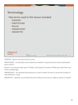 %ISOPEN – Returns the status of the cursor.
%NOTFOUND – An attribute used to determine whether a query found any rows matching the
query criteria.
Record – A composite data type in PL/SQL, consisting of a number of fields each with their own
name and data type.
%ROWCOUNT – An attribute that processes an exact number of rows or counts the number of
rows fetched in a loop.
%ROWTYPE – Declares a record with the same fields as the cursor or table on which it is based.
26
Copyright © 2020, Oracle and/or its affiliates. All rights reserved.
PLSQL 5-2
Using Explicit Cursor Attributes
Terminology
•Key terms used in this lesson included:
−%ISOPEN
−%NOTFOUND
−Record
−%ROWCOUNT
−%ROWTYPE
26
 
