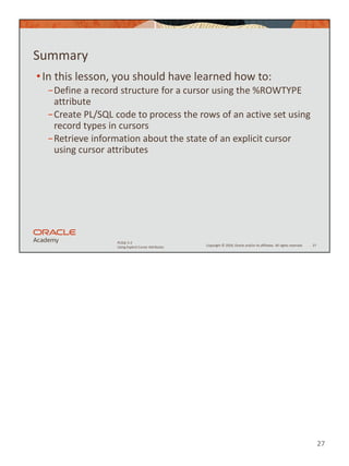 27
Copyright © 2020, Oracle and/or its affiliates. All rights reserved.
PLSQL 5-2
Using Explicit Cursor Attributes
Summary
•In this lesson, you should have learned how to:
−Define a record structure for a cursor using the %ROWTYPE
attribute
−Create PL/SQL code to process the rows of an active set using
record types in cursors
−Retrieve information about the state of an explicit cursor
using cursor attributes
27
 