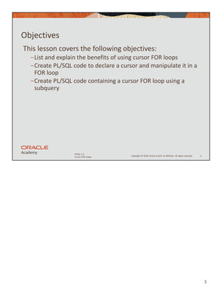 3
Copyright © 2020, Oracle and/or its affiliates. All rights reserved.
PLSQL 5-3
Cursor FOR Loops
Objectives
This lesson covers the following objectives:
−List and explain the benefits of using cursor FOR loops
−Create PL/SQL code to declare a cursor and manipulate it in a
FOR loop
−Create PL/SQL code containing a cursor FOR loop using a
subquery
3
 