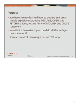 4
Copyright © 2020, Oracle and/or its affiliates. All rights reserved.
PLSQL 5-3
Cursor FOR Loops
Purpose
•You have already learned how to declare and use a
simple explicit cursor, using DECLARE, OPEN, and
FETCH in a loop, testing for %NOTFOUND, and CLOSE
statement
•Wouldn’t it be easier if you could do all this with just
one statement?
•You can do all of this using a cursor FOR loop
4
 