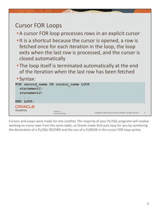 Cursors and Loops were made for one another. The majority of your PL/SQL programs will involve
working on many rows from the same table, so Oracle made that part easy for you by combining
the declaration of a PL/SQL RECORD and the use of a CURSOR in the cursor FOR loop syntax.
5
Copyright © 2020, Oracle and/or its affiliates. All rights reserved.
PLSQL 5-3
Cursor FOR Loops
Cursor FOR Loops
•A cursor FOR loop processes rows in an explicit cursor
•It is a shortcut because the cursor is opened, a row is
fetched once for each iteration in the loop, the loop
exits when the last row is processed, and the cursor is
closed automatically
•The loop itself is terminated automatically at the end
of the iteration when the last row has been fetched
•Syntax:
5
FOR record_name IN cursor_name LOOP
statement1;
statement2;
. . .
END LOOP;
 