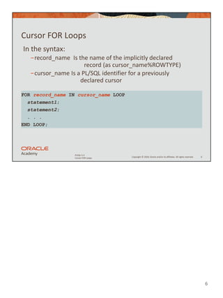 6
Copyright © 2020, Oracle and/or its affiliates. All rights reserved.
PLSQL 5-3
Cursor FOR Loops
Cursor FOR Loops
In the syntax:
−record_name Is the name of the implicitly declared
record (as cursor_name%ROWTYPE)
−cursor_name Is a PL/SQL identifier for a previously
declared cursor
6
FOR record_name IN cursor_name LOOP
statement1;
statement2;
. . .
END LOOP;
 