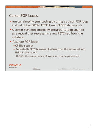 7
Copyright © 2020, Oracle and/or its affiliates. All rights reserved.
PLSQL 5-3
Cursor FOR Loops
Cursor FOR Loops
•You can simplify your coding by using a cursor FOR loop
instead of the OPEN, FETCH, and CLOSE statements
•A cursor FOR loop implicitly declares its loop counter
as a record that represents a row FETCHed from the
database
• A cursor FOR loop:
−OPENs a cursor
− Repeatedly FETCHes rows of values from the active set into
fields in the record
− CLOSEs the cursor when all rows have been processed
7
 