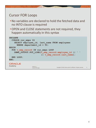 9
Copyright © 2020, Oracle and/or its affiliates. All rights reserved.
PLSQL 5-3
Cursor FOR Loops
Cursor FOR Loops
•No variables are declared to hold the fetched data and
no INTO clause is required
•OPEN and CLOSE statements are not required, they
happen automatically in this syntax
9
DECLARE
CURSOR cur_emps IS
SELECT employee_id, last_name FROM employees
WHERE department_id = 50;
BEGIN
FOR v_emp_record IN cur_emps LOOP
DBMS_OUTPUT.PUT_LINE(v_emp_record.employee_id || ' '
|| v_emp_record.last_name);
END LOOP;
END;
 