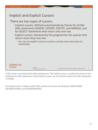 A SQL cursor is a private Oracle SQL working area. The implicit cursor is used by the server to test
and parse the SQL statements. Using implicit cursors, we can test the outcome of SQL statements
in PL/SQL.
An implicit cursor is always called “SQL”, and we can access its attributes: SQL%FOUND,
SQL%NOTFOUND, and SQL%ROWCOUNT.
8
Copyright © 2020, Oracle and/or its affiliates. All rights reserved.
PLSQL 5-1
Introduction to Explicit Cursors
Implicit and Explicit Cursors
There are two types of cursors:
−Implicit cursors: Defined automatically by Oracle for all SQL
DML statements (INSERT, UPDATE, DELETE, and MERGE), and
for SELECT statements that return only one row
−Explicit cursors: Declared by the programmer for queries that
return more than one row
• You can use explicit cursors to name a context area and access its
stored data
8
 