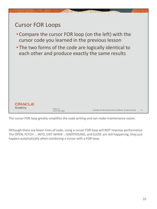 The cursor FOR loop greatly simplifies the code writing and can make maintenance easier.
Although there are fewer lines of code, using a cursor FOR loop will NOT improve performance.
The OPEN, FETCH ... INTO, EXIT WHEN ...%NOTFOUND, and CLOSE are still happening, they just
happen automatically when combining a cursor with a FOR loop.
10
Copyright © 2020, Oracle and/or its affiliates. All rights reserved.
PLSQL 5-3
Cursor FOR Loops
Cursor FOR Loops
•Compare the cursor FOR loop (on the left) with the
cursor code you learned in the previous lesson
•The two forms of the code are logically identical to
each other and produce exactly the same results
10
 