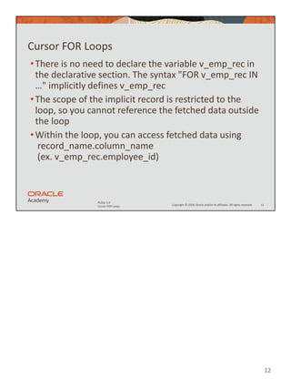 12
Copyright © 2020, Oracle and/or its affiliates. All rights reserved.
PLSQL 5-3
Cursor FOR Loops
Cursor FOR Loops
•There is no need to declare the variable v_emp_rec in
the declarative section. The syntax "FOR v_emp_rec IN
…" implicitly defines v_emp_rec
•The scope of the implicit record is restricted to the
loop, so you cannot reference the fetched data outside
the loop
•Within the loop, you can access fetched data using
record_name.column_name
(ex. v_emp_rec.employee_id)
12
 