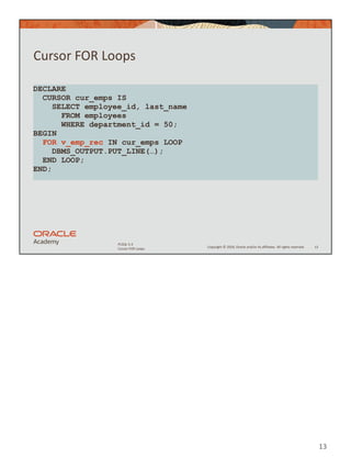 Copyright © 2020, Oracle and/or its affiliates. All rights reserved.
PLSQL 5-3
Cursor FOR Loops
Cursor FOR Loops
13
DECLARE
CURSOR cur_emps IS
SELECT employee_id, last_name
FROM employees
WHERE department_id = 50;
BEGIN
FOR v_emp_rec IN cur_emps LOOP
DBMS_OUTPUT.PUT_LINE(…);
END LOOP;
END;
13
 